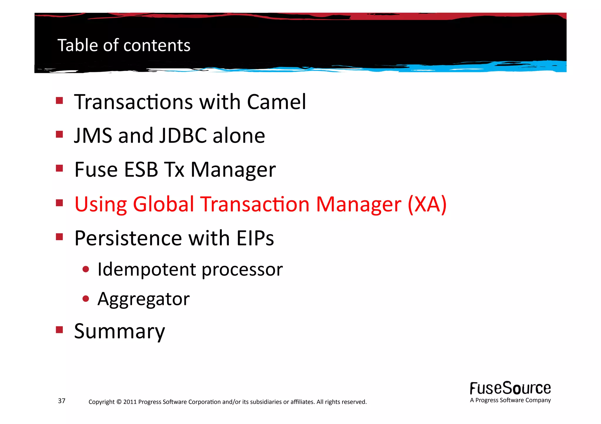 Table	
  of	
  contents	
  


  Transac6ons	
  with	
  Camel	
  
  JMS	
  and	
  JDBC	
  alone	
  
  Fuse	
  ESB	
  Tx	
  Manager	
  
  Using	
  Global	
  Transac6on	
  Manager	
  (XA)	
  
  Persistence	
  with	
  EIPs	
  
         • Idempotent	
  processor	
  
         • Aggregator	
  
  Summary	
  

37	
      Copyright	
  ©	
  2011	
  Progress	
  So3ware	
  Corpora6on	
  and/or	
  its	
  subsidiaries	
  or	
  aﬃliates.	
  All	
  rights	
  reserved.	
  	
     A	
  Progress	
  So3ware	
  Company	
  
 