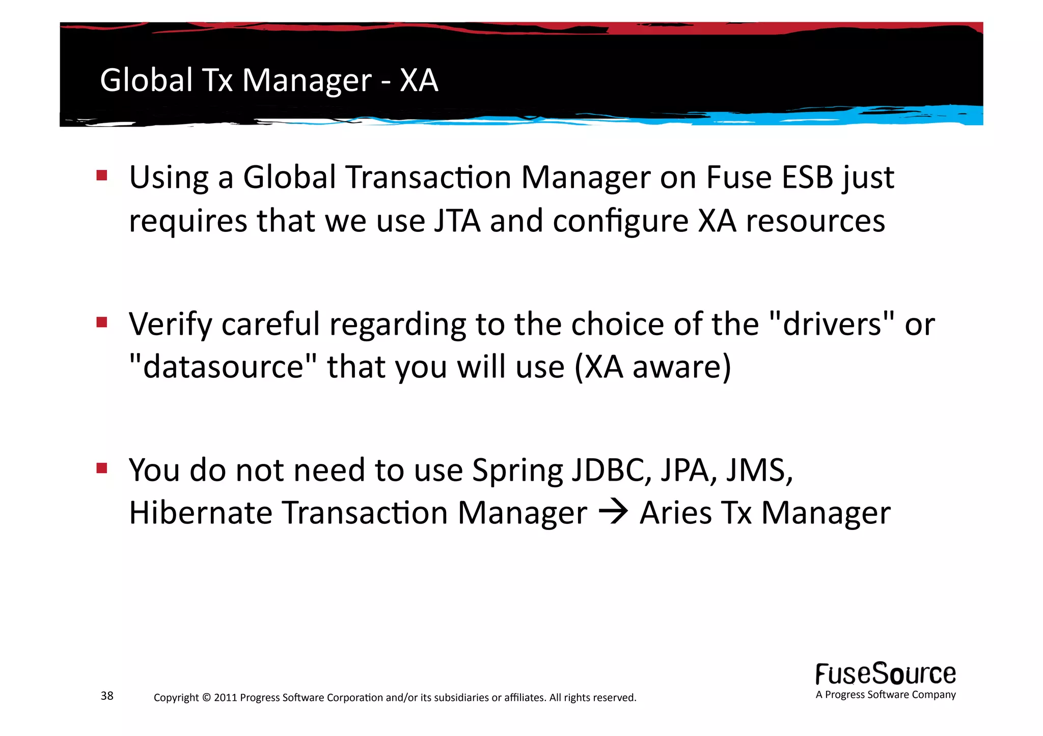 Global	
  Tx	
  Manager	
  -­‐	
  XA	
  

  Using	
  a	
  Global	
  Transac6on	
  Manager	
  on	
  Fuse	
  ESB	
  just	
  
   requires	
  that	
  we	
  use	
  JTA	
  and	
  conﬁgure	
  XA	
  resources	
  

  Verify	
  careful	
  regarding	
  to	
  the	
  choice	
  of	
  the	
  "drivers"	
  or
                                                                                       	
  
   "datasource"	
  that	
  you	
  will	
  use	
  (XA	
  aware)	
  

  You	
  do	
  not	
  need	
  to	
  use	
  Spring	
  JDBC,	
  JPA,	
  JMS,	
  
   Hibernate	
  Transac6on	
  Manager	
  	
  Aries	
  Tx	
  Manager	
   	
  



38	
     Copyright	
  ©	
  2011	
  Progress	
  So3ware	
  Corpora6on	
  and/or	
  its	
  subsidiaries	
  or	
  aﬃliates.	
  All	
  rights	
  reserved.	
  	
     A	
  Progress	
  So3ware	
  Company	
  
 