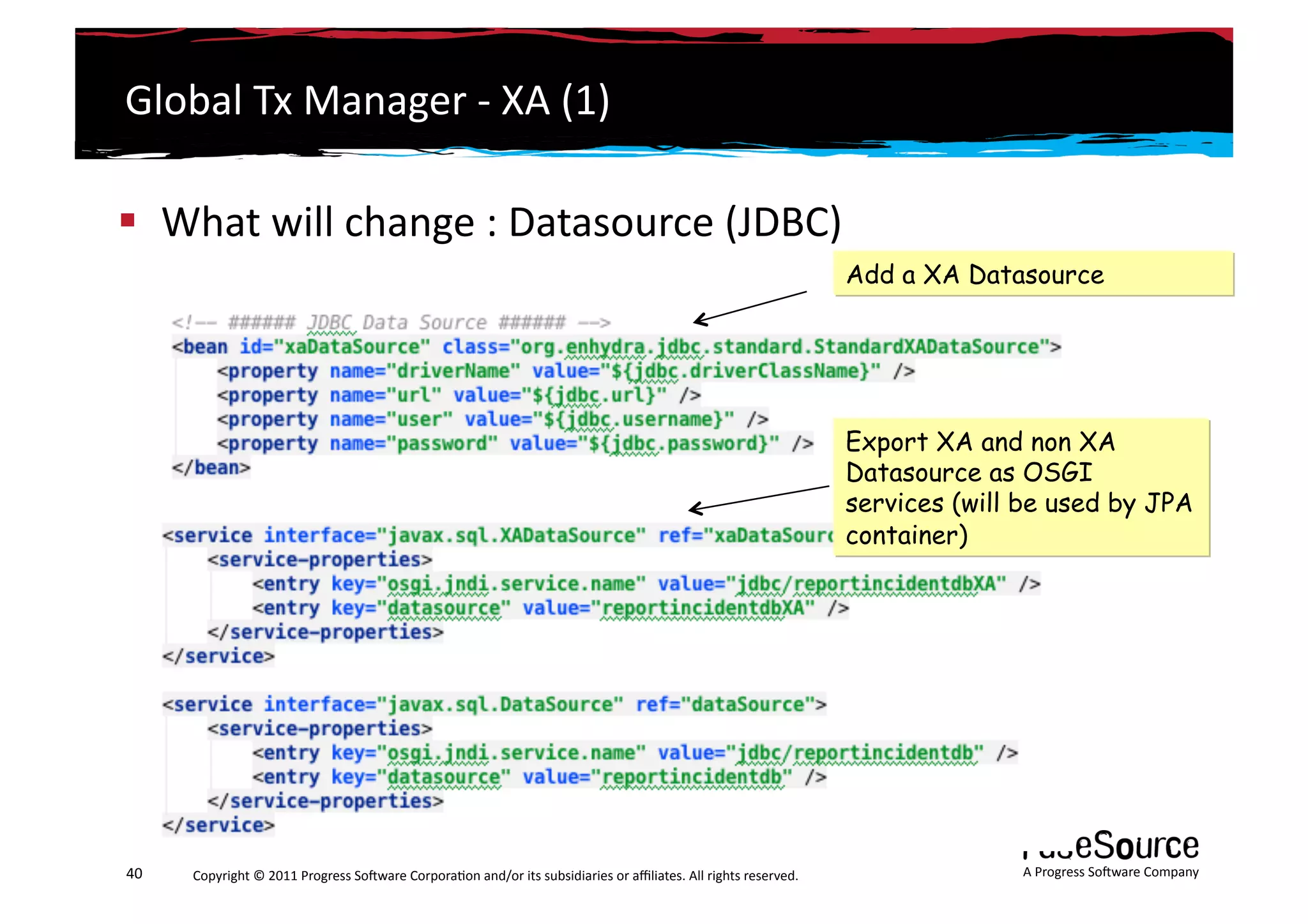 Global	
  Tx	
  Manager	
  -­‐	
  XA	
  (1)	
  

  What	
  will	
  change	
  :	
  Datasource	
  (JDBC)	
  
                                                                                                                                                                 Add a XA Datasource




                                                                                                                                                                 Export XA and non XA
                                                                                                                                                                 Datasource as OSGI
                                                                                                                                                                 services (will be used by JPA
                                                                                                                                                                 container)




40	
     Copyright	
  ©	
  2011	
  Progress	
  So3ware	
  Corpora6on	
  and/or	
  its	
  subsidiaries	
  or	
  aﬃliates.	
  All	
  rights	
  reserved.	
  	
                   A	
  Progress	
  So3ware	
  Company	
  
 