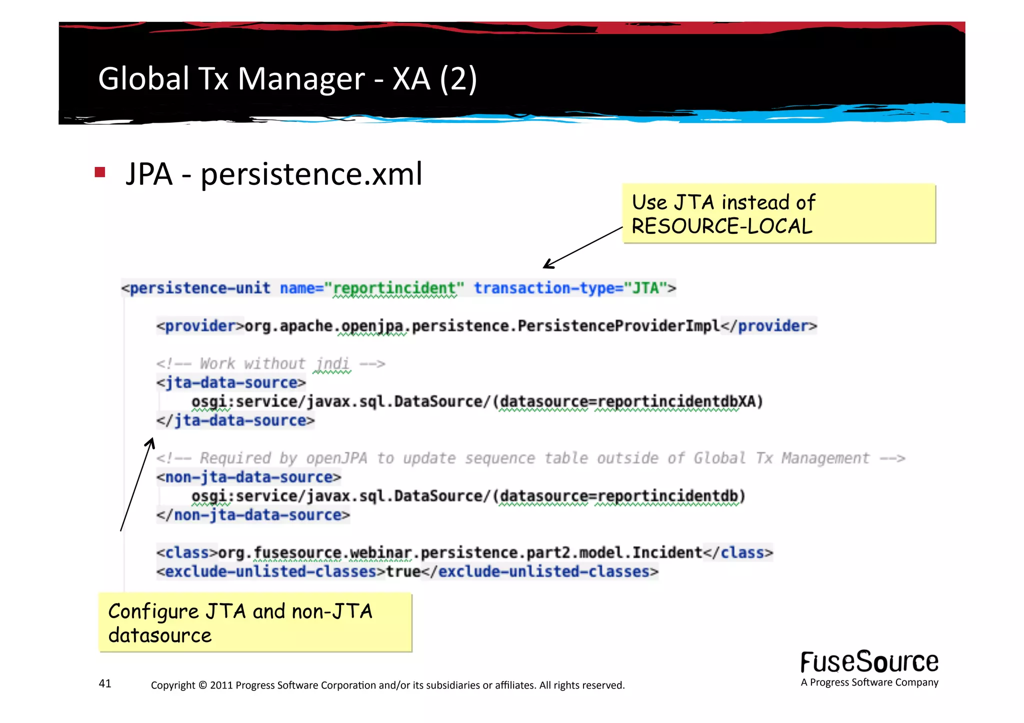 Global	
  Tx	
  Manager	
  -­‐	
  XA	
  (2)	
  

  JPA	
  -­‐	
  persistence.xml	
   	
  
                                                                                                                                                                 Use JTA instead of
                                                                                                                                                                 RESOURCE-LOCAL




   Configure JTA and non-JTA
   datasource

41	
     Copyright	
  ©	
  2011	
  Progress	
  So3ware	
  Corpora6on	
  and/or	
  its	
  subsidiaries	
  or	
  aﬃliates.	
  All	
  rights	
  reserved.	
  	
                     A	
  Progress	
  So3ware	
  Company	
  
 