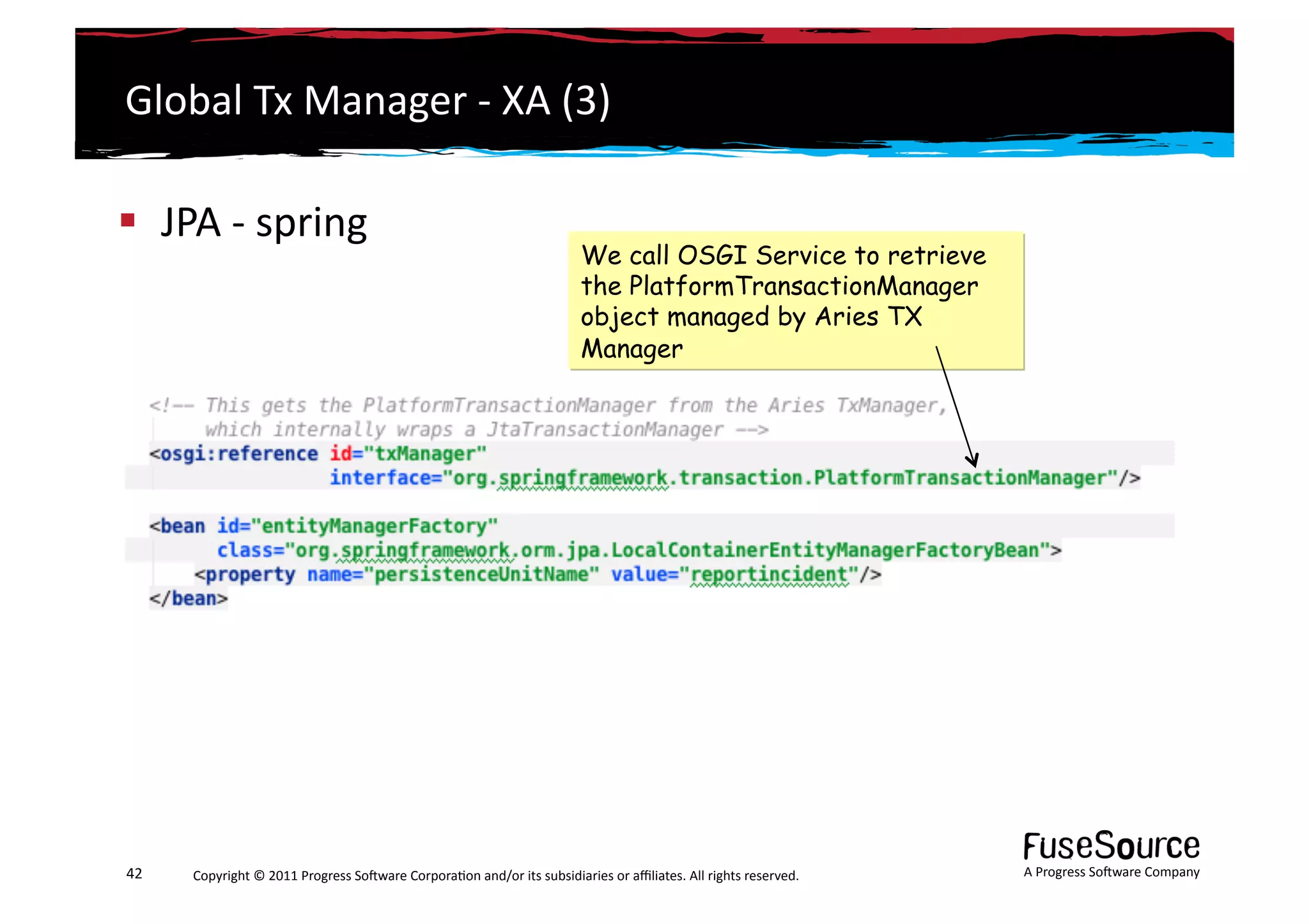 Global	
  Tx	
  Manager	
  -­‐	
  XA	
  (3)	
  

  JPA	
  -­‐	
  spring	
  
                                                                                                       We call OSGI Service to retrieve
                                                                                                       the PlatformTransactionManager
                                                                                                       object managed by Aries TX
                                                                                                       Manager




42	
     Copyright	
  ©	
  2011	
  Progress	
  So3ware	
  Corpora6on	
  and/or	
  its	
  subsidiaries	
  or	
  aﬃliates.	
  All	
  rights	
  reserved.	
  	
     A	
  Progress	
  So3ware	
  Company	
  
 