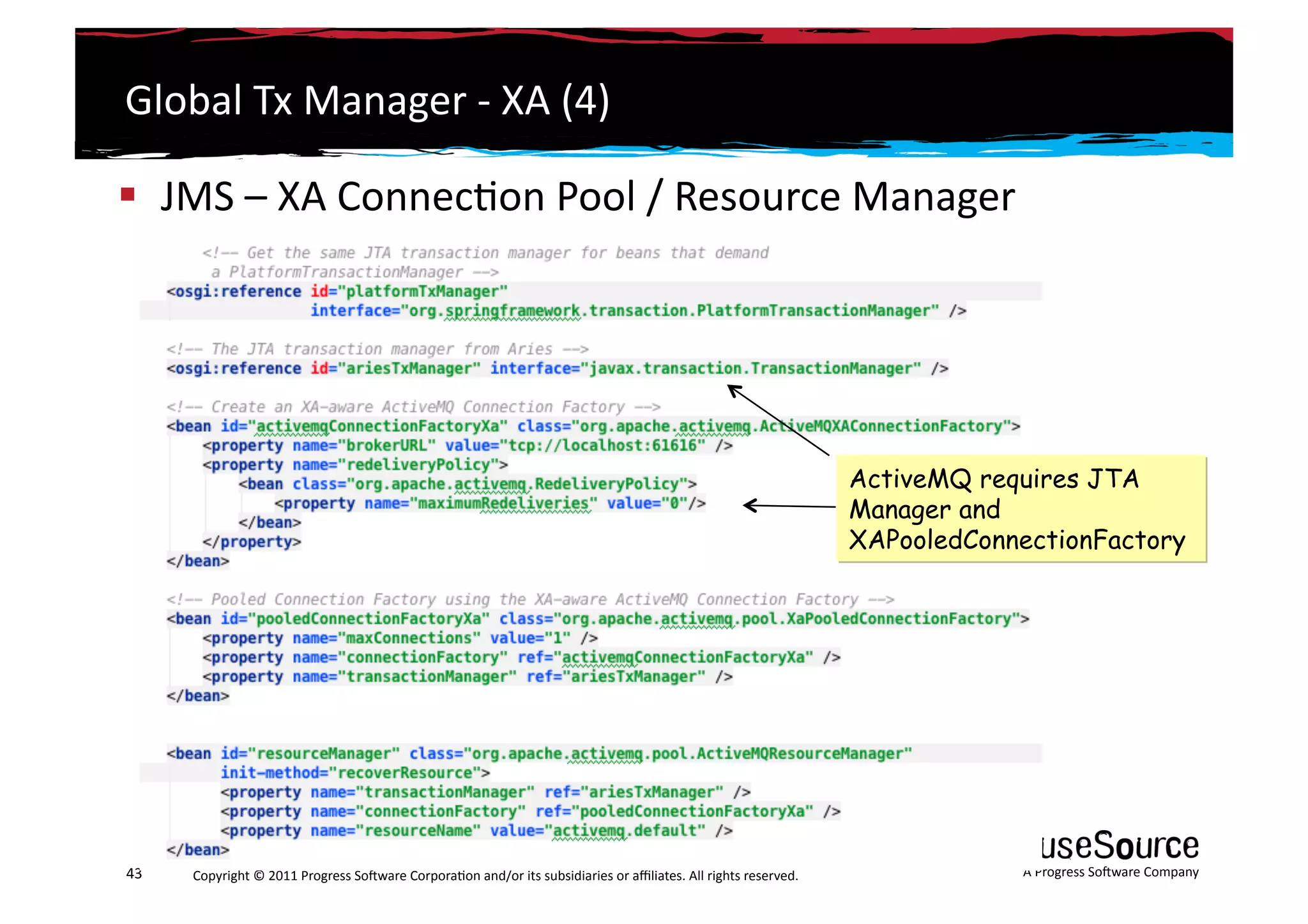 Global	
  Tx	
  Manager	
  -­‐	
  XA	
  (4)	
  

  JMS	
  –	
  XA	
  Connec6on	
  Pool	
  /	
  Resource	
  Manager	
  	
  




                                                                                                                                                                 ActiveMQ requires JTA
                                                                                                                                                                 Manager and
                                                                                                                                                                 XAPooledConnectionFactory




43	
     Copyright	
  ©	
  2011	
  Progress	
  So3ware	
  Corpora6on	
  and/or	
  its	
  subsidiaries	
  or	
  aﬃliates.	
  All	
  rights	
  reserved.	
  	
                 A	
  Progress	
  So3ware	
  Company	
  
 