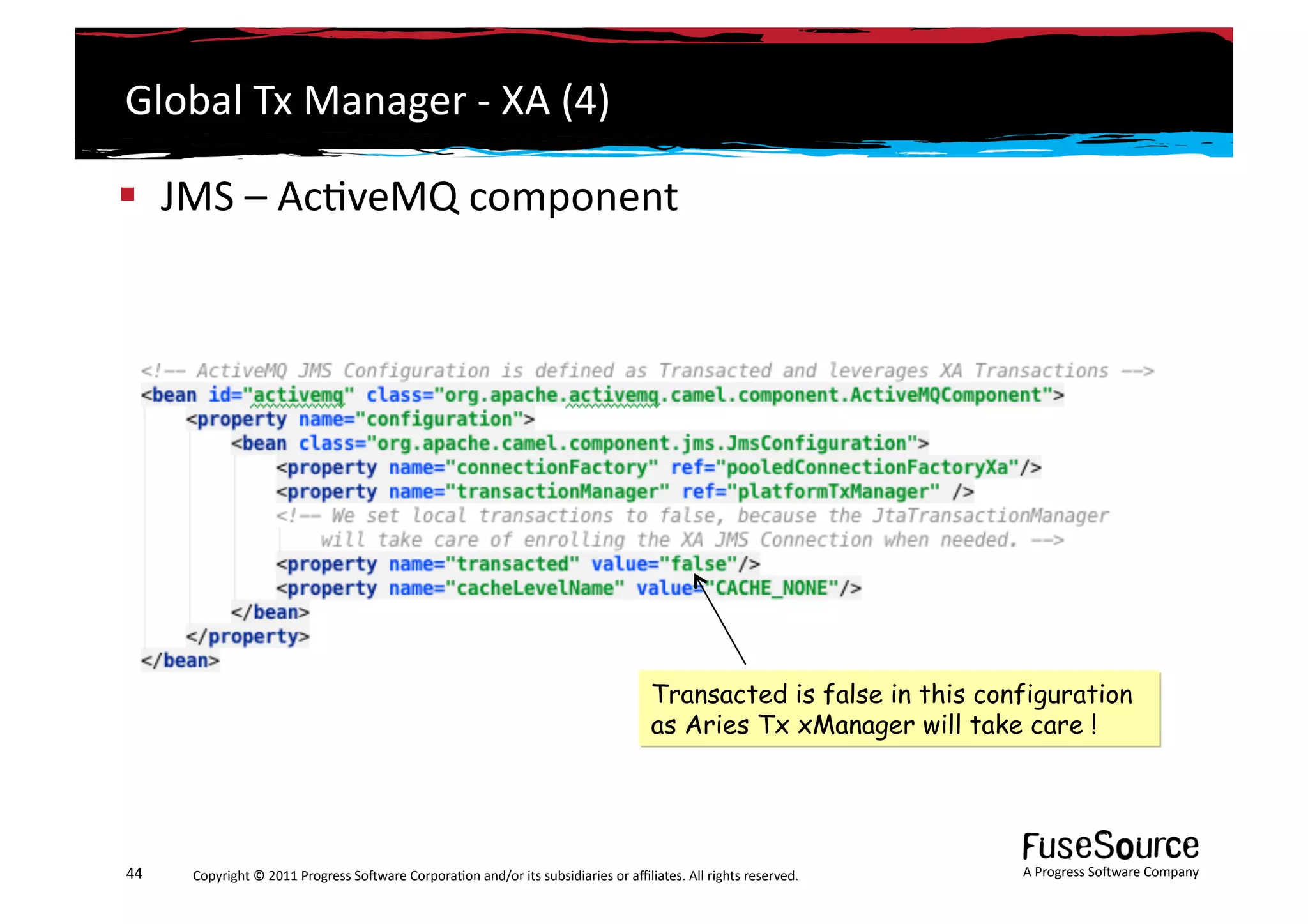Global	
  Tx	
  Manager	
  -­‐	
  XA	
  (4)	
  

  JMS	
  –	
  Ac6veMQ	
  component	
  




                                                                                                                        Transacted is false in this configuration
                                                                                                                        as Aries Tx xManager will take care !




44	
     Copyright	
  ©	
  2011	
  Progress	
  So3ware	
  Corpora6on	
  and/or	
  its	
  subsidiaries	
  or	
  aﬃliates.	
  All	
  rights	
  reserved.	
  	
     A	
  Progress	
  So3ware	
  Company	
  
 