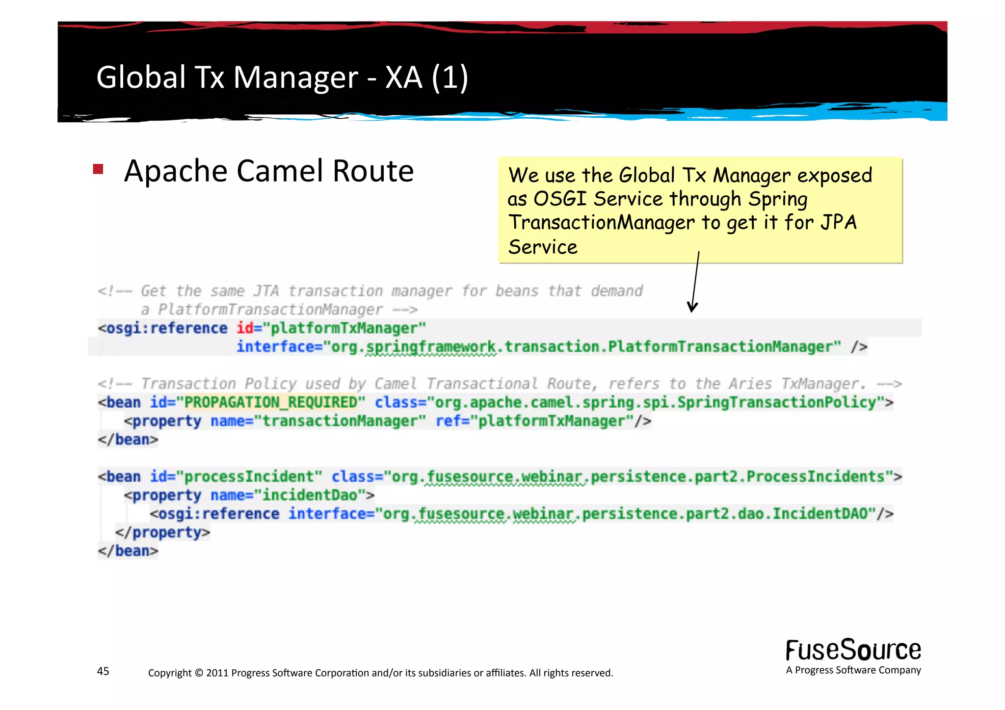 Global	
  Tx	
  Manager	
  -­‐	
  XA	
  (1)	
  

  Apache	
  Camel	
  Route	
                                                                                             We use the Global Tx Manager exposed
                                                                                                                          as OSGI Service through Spring
                                                                                                                          TransactionManager to get it for JPA
                                                                                                                          Service




45	
     Copyright	
  ©	
  2011	
  Progress	
  So3ware	
  Corpora6on	
  and/or	
  its	
  subsidiaries	
  or	
  aﬃliates.	
  All	
  rights	
  reserved.	
  	
     A	
  Progress	
  So3ware	
  Company	
  
 