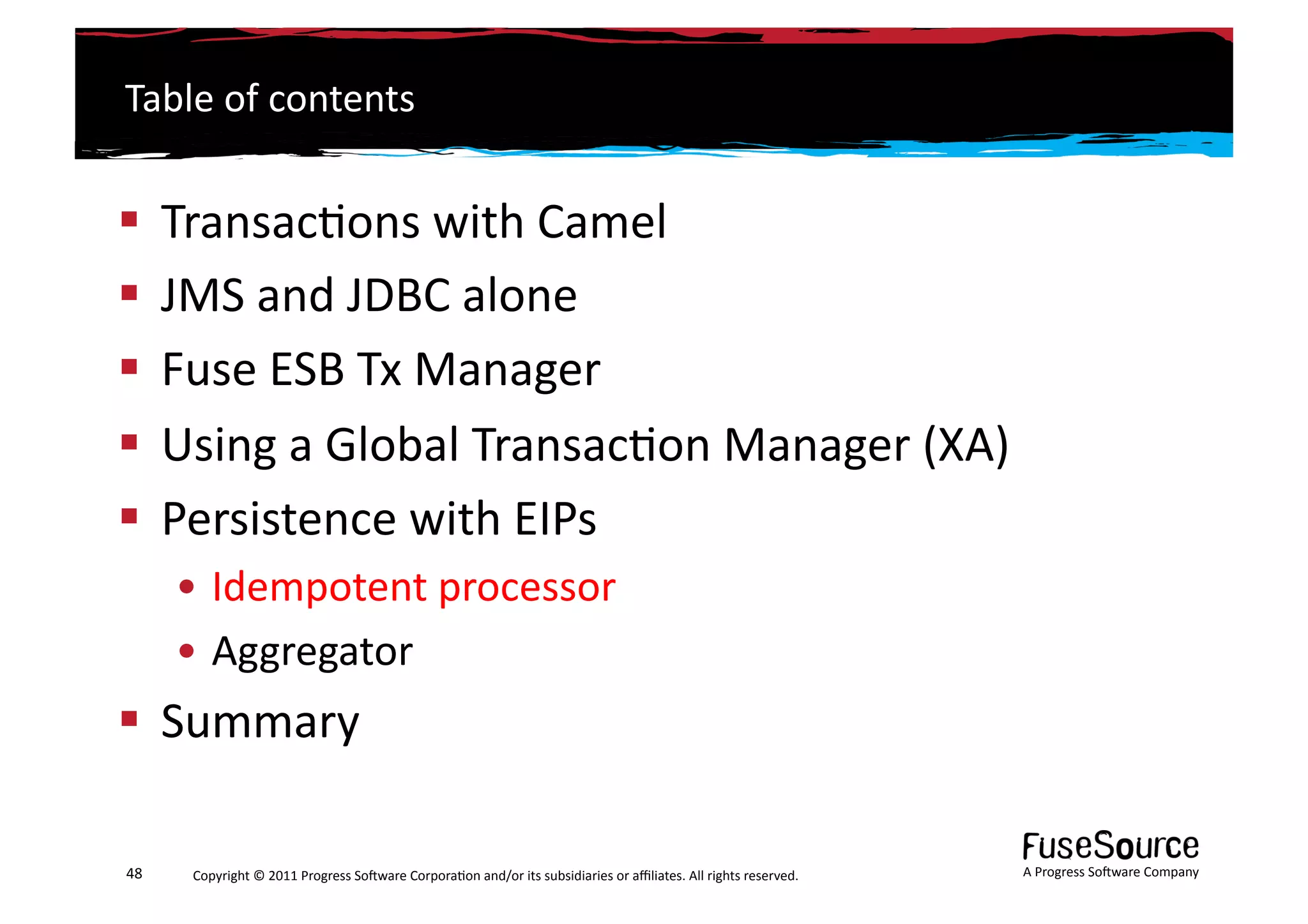 Table	
  of	
  contents	
  


  Transac6ons	
  with	
  Camel	
  
  JMS	
  and	
  JDBC	
  alone	
  
  Fuse	
  ESB	
  Tx	
  Manager	
  
  Using	
  a	
  Global	
  Transac6on	
  Manager	
  (XA)	
  
  Persistence	
  with	
  EIPs	
  
         • Idempotent	
  processor	
  
         • Aggregator	
  
  Summary	
  

48	
      Copyright	
  ©	
  2011	
  Progress	
  So3ware	
  Corpora6on	
  and/or	
  its	
  subsidiaries	
  or	
  aﬃliates.	
  All	
  rights	
  reserved.	
  	
     A	
  Progress	
  So3ware	
  Company	
  
 