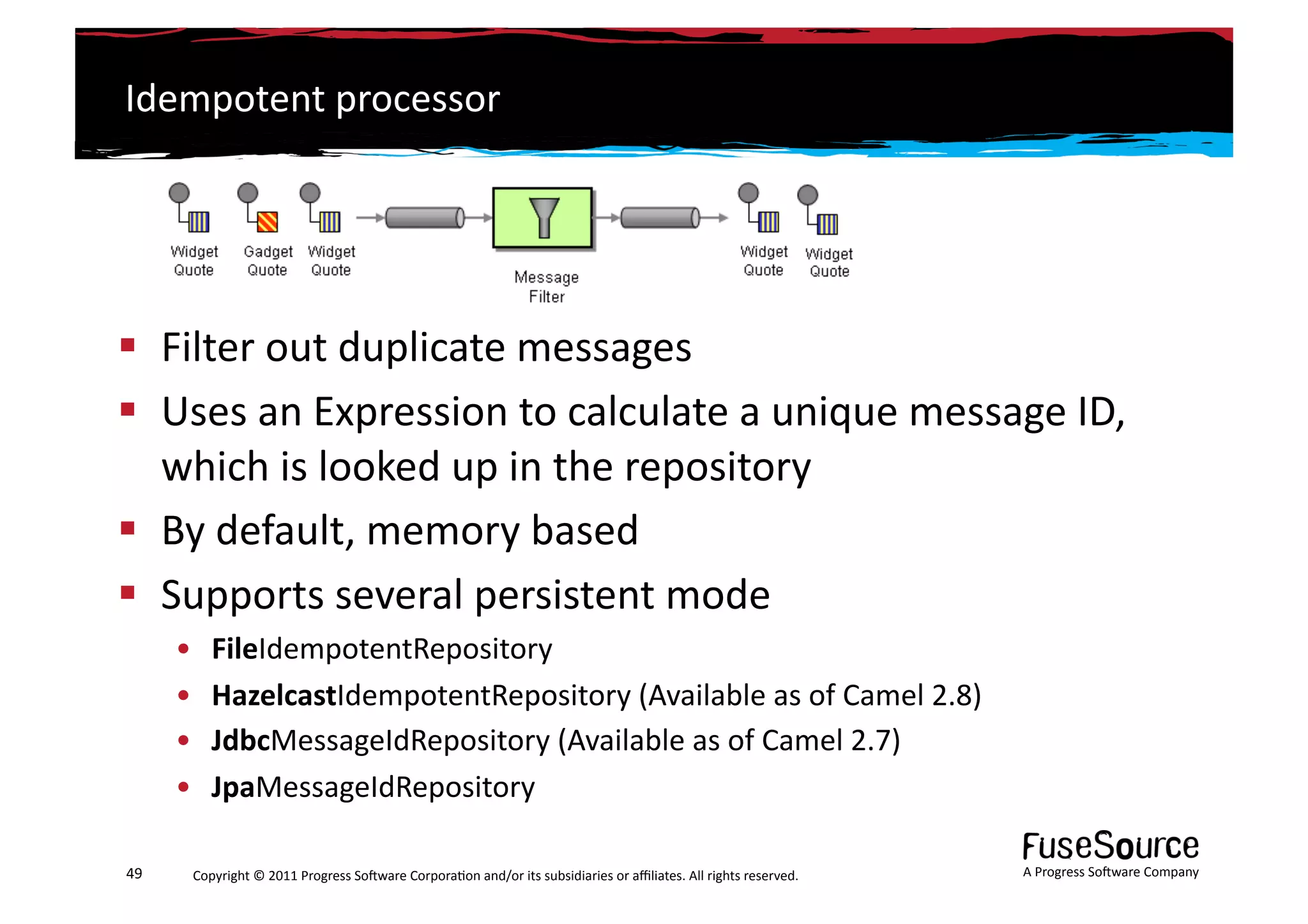 Idempotent	
  processor	
  




  Filter	
  out	
  duplicate	
  messages	
  
  Uses	
  an	
  Expression	
  to	
  calculate	
  a	
  unique	
  message	
  ID,	
  
   which	
  is	
  looked	
  up	
  in	
  the	
  repository	
  
  By	
  default,	
  memory	
  based	
  
  Supports	
  several	
  persistent	
  mode	
  
         •    FileIdempotentRepository	
  
         •    HazelcastIdempotentRepository	
  (Available	
  as	
  of	
  Camel	
  2.8)	
  
         •    JdbcMessageIdRepository	
  (Available	
  as	
  of	
  Camel	
  2.7)	
  
         •    JpaMessageIdRepository	
  

49	
      Copyright	
  ©	
  2011	
  Progress	
  So3ware	
  Corpora6on	
  and/or	
  its	
  subsidiaries	
  or	
  aﬃliates.	
  All	
  rights	
  reserved.	
  	
     A	
  Progress	
  So3ware	
  Company	
  
 