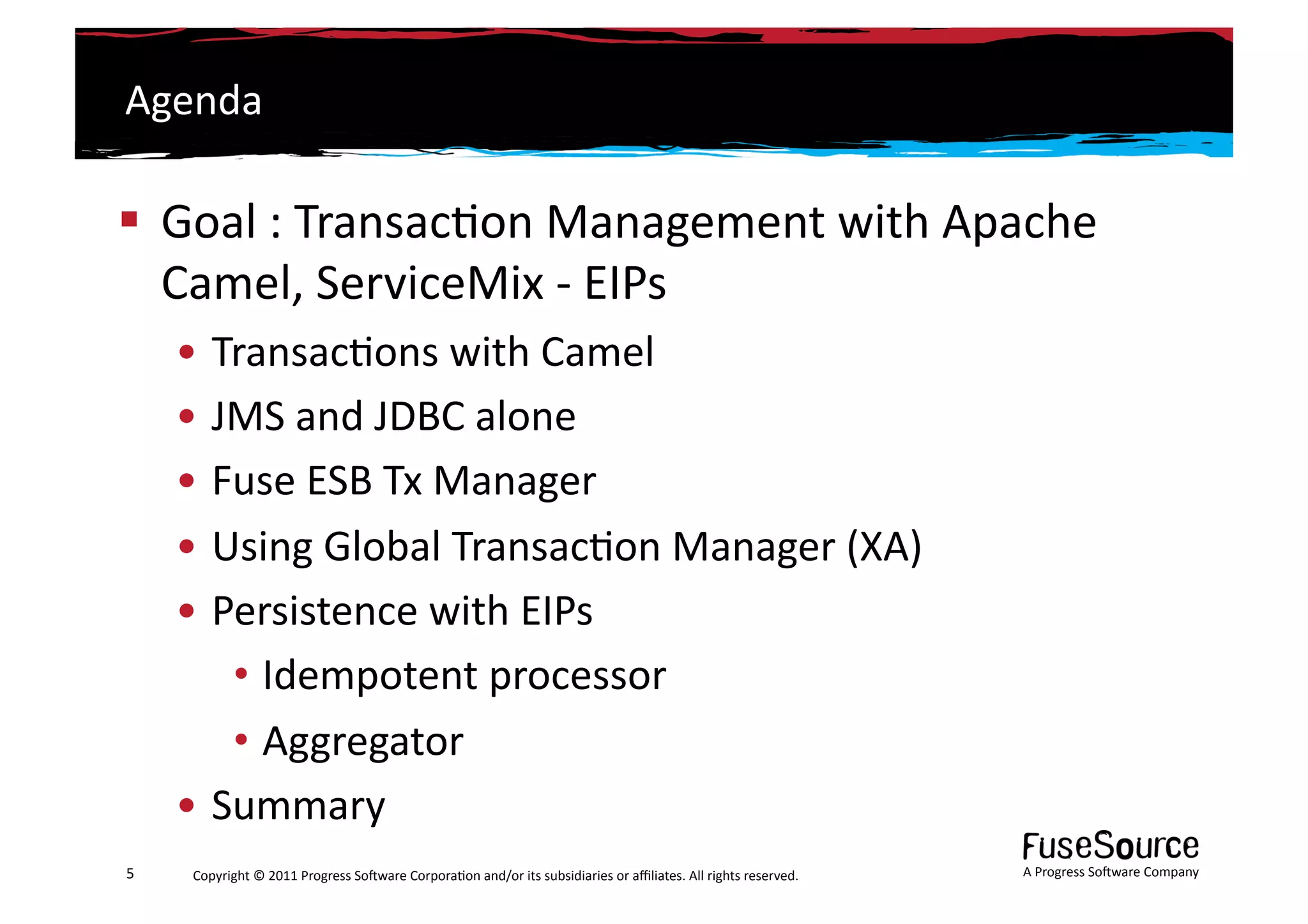 Agenda	
  

  Goal	
  :	
  Transac6on	
  Management	
  with	
  Apache	
  
   Camel,	
  ServiceMix	
  -­‐	
  EIPs	
  
        • Transac6ons	
  with	
  Camel	
  
        • JMS	
  and	
  JDBC	
  alone	
  
        • Fuse	
  ESB	
  Tx	
  Manager	
  
        • Using	
  Global	
  Transac6on	
  Manager	
  (XA)	
  
        • Persistence	
  with	
  EIPs	
  
           • Idempotent	
  processor	
  
           • Aggregator	
  
        • Summary	
  
5	
      Copyright	
  ©	
  2011	
  Progress	
  So3ware	
  Corpora6on	
  and/or	
  its	
  subsidiaries	
  or	
  aﬃliates.	
  All	
  rights	
  reserved.	
  	
     A	
  Progress	
  So3ware	
  Company	
  
 
