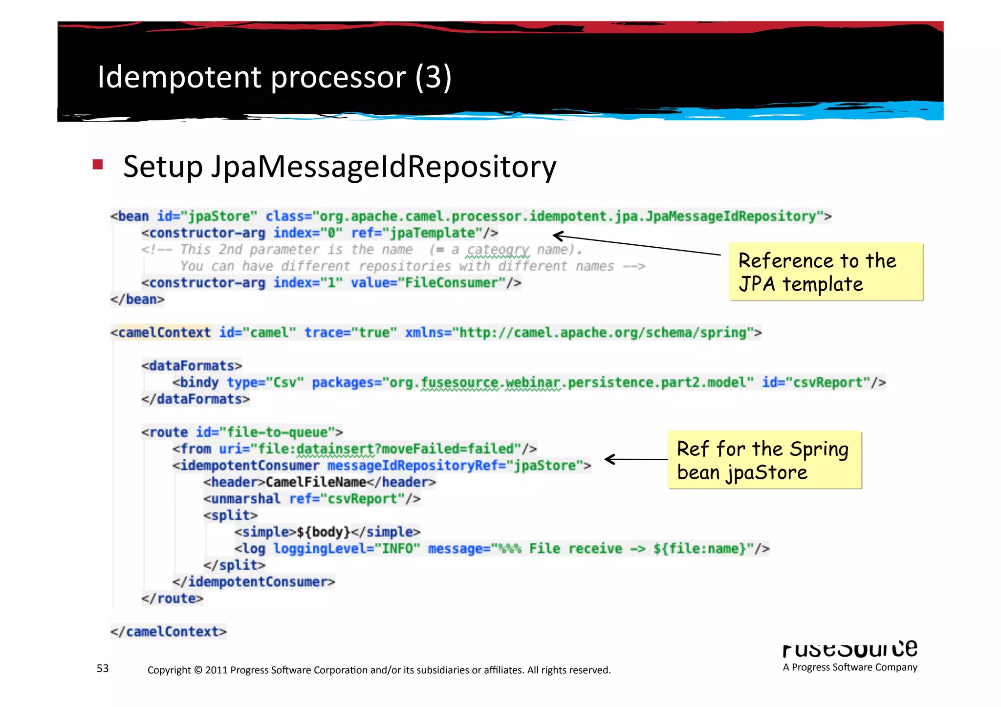 Idempotent	
  processor	
  (3)	
  

  Setup	
  JpaMessageIdRepository	
  

                                                                                                                                                                       Reference to the
                                                                                                                                                                       JPA template




                                                                                                                                                                 Ref for the Spring
                                                                                                                                                                 bean jpaStore




53	
     Copyright	
  ©	
  2011	
  Progress	
  So3ware	
  Corpora6on	
  and/or	
  its	
  subsidiaries	
  or	
  aﬃliates.	
  All	
  rights	
  reserved.	
  	
                A	
  Progress	
  So3ware	
  Company	
  
 