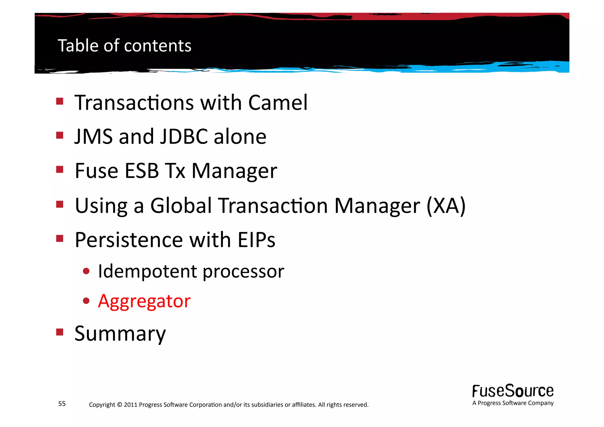 Table	
  of	
  contents	
  


  Transac6ons	
  with	
  Camel	
  
  JMS	
  and	
  JDBC	
  alone	
  
  Fuse	
  ESB	
  Tx	
  Manager	
  
  Using	
  a	
  Global	
  Transac6on	
  Manager	
  (XA)	
  
  Persistence	
  with	
  EIPs	
  
         • Idempotent	
  processor	
  
         • Aggregator	
  
  Summary	
  

55	
      Copyright	
  ©	
  2011	
  Progress	
  So3ware	
  Corpora6on	
  and/or	
  its	
  subsidiaries	
  or	
  aﬃliates.	
  All	
  rights	
  reserved.	
  	
     A	
  Progress	
  So3ware	
  Company	
  
 