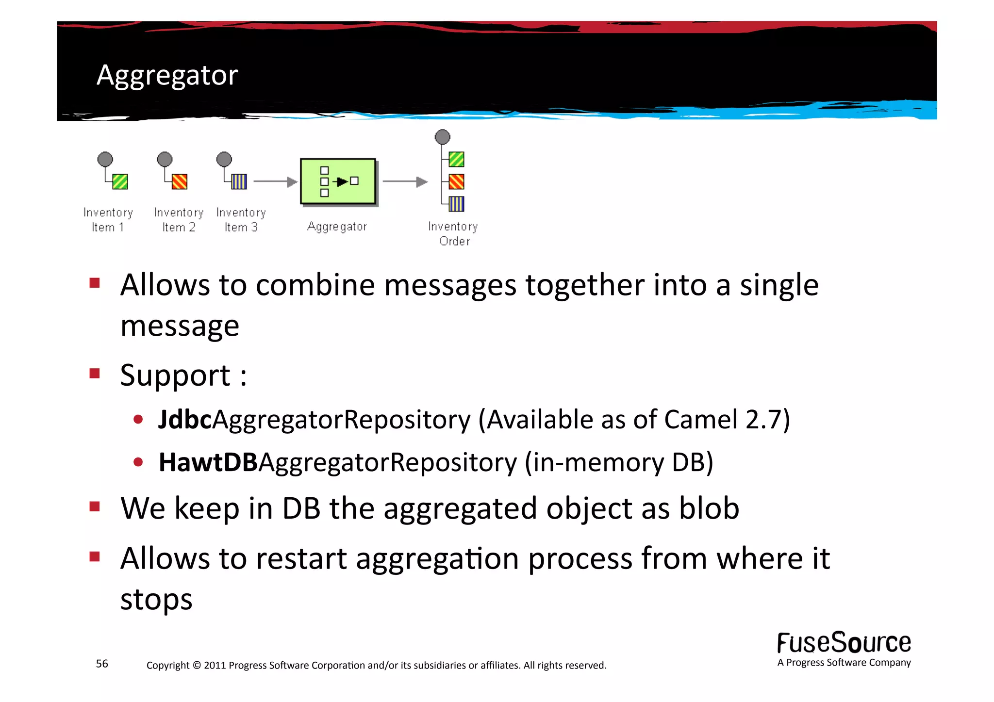 Aggregator	
  




  Allows	
  to	
  combine	
  messages	
  together	
  into	
  a	
  single	
  
   message	
  
  Support	
  :	
  
         •  JdbcAggregatorRepository	
  (Available	
  as	
  of	
  Camel	
  2.7)	
  
         •  HawtDBAggregatorRepository	
  (in-­‐memory	
  DB)	
  
  We	
  keep	
  in	
  DB	
  the	
  aggregated	
  object	
  as	
  blob	
  
  Allows	
  to	
  restart	
  aggrega6on	
  process	
  from	
  where	
  it	
  
   stops	
  !
56	
      Copyright	
  ©	
  2011	
  Progress	
  So3ware	
  Corpora6on	
  and/or	
  its	
  subsidiaries	
  or	
  aﬃliates.	
  All	
  rights	
  reserved.	
  	
     A	
  Progress	
  So3ware	
  Company	
  
 