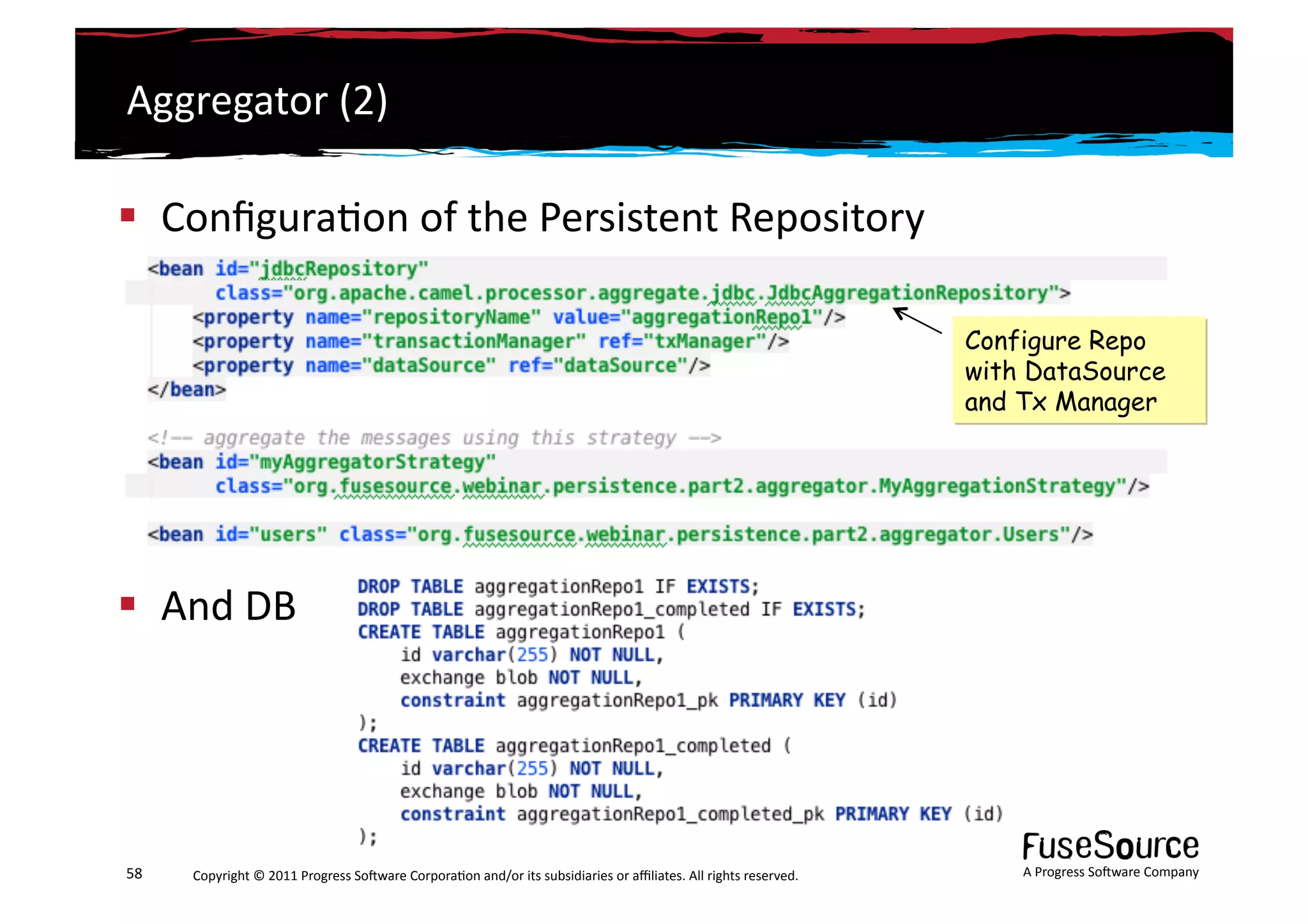 Aggregator	
  (2)	
  

  Conﬁgura6on	
  of	
  the	
  Persistent	
  Repository	
  

                                                                                                                                                                 Configure Repo
                                                                                                                                                                 with DataSource
                                                                                                                                                                 and Tx Manager




  And	
  DB	
  




58	
     Copyright	
  ©	
  2011	
  Progress	
  So3ware	
  Corpora6on	
  and/or	
  its	
  subsidiaries	
  or	
  aﬃliates.	
  All	
  rights	
  reserved.	
  	
         A	
  Progress	
  So3ware	
  Company	
  
 