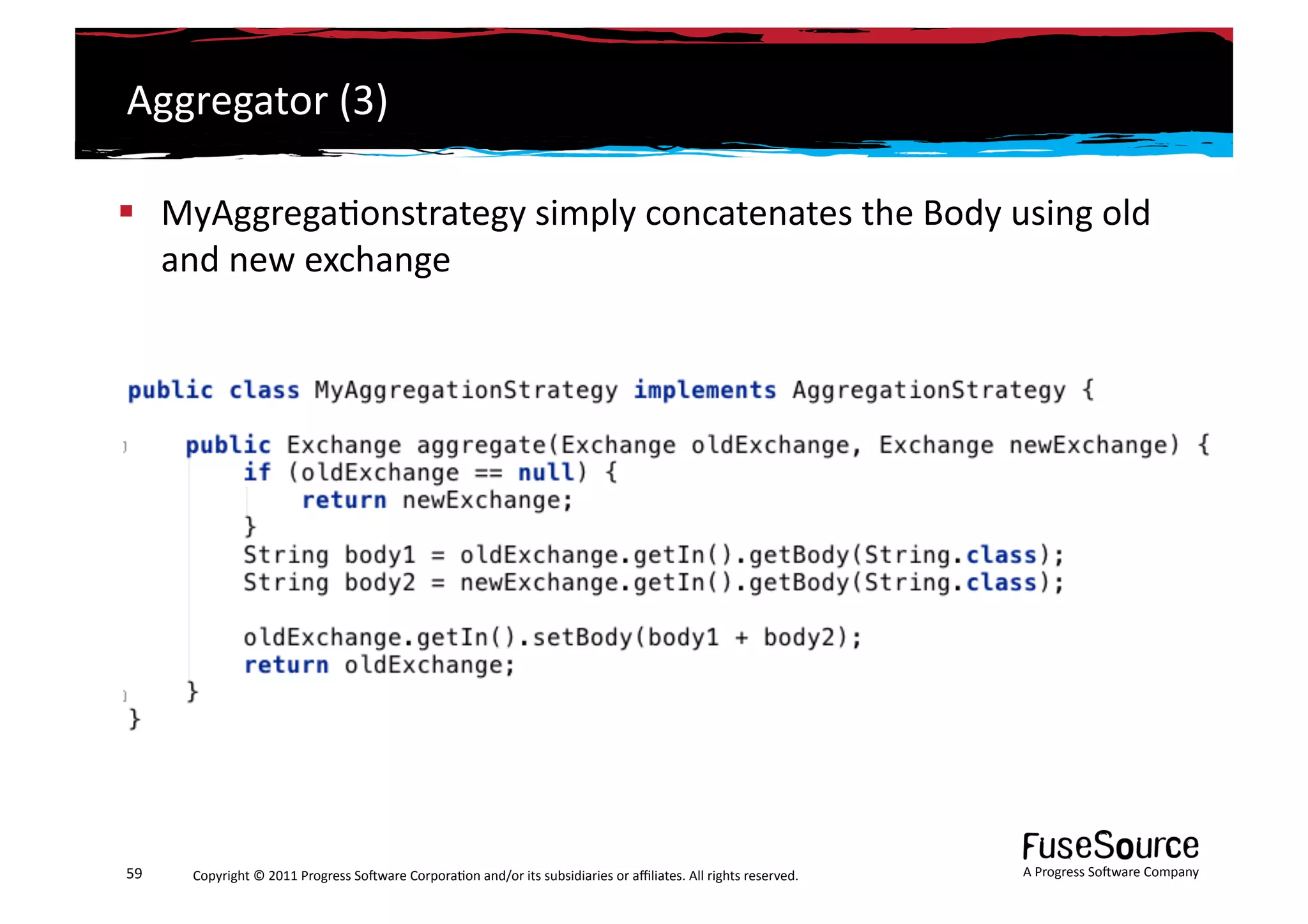 Aggregator	
  (3)	
  

  MyAggrega6onstrategy	
  simply	
  concatenates	
  the	
  Body	
  using	
  old	
  
   and	
  new	
  exchange	
  




59	
     Copyright	
  ©	
  2011	
  Progress	
  So3ware	
  Corpora6on	
  and/or	
  its	
  subsidiaries	
  or	
  aﬃliates.	
  All	
  rights	
  reserved.	
  	
     A	
  Progress	
  So3ware	
  Company	
  
 