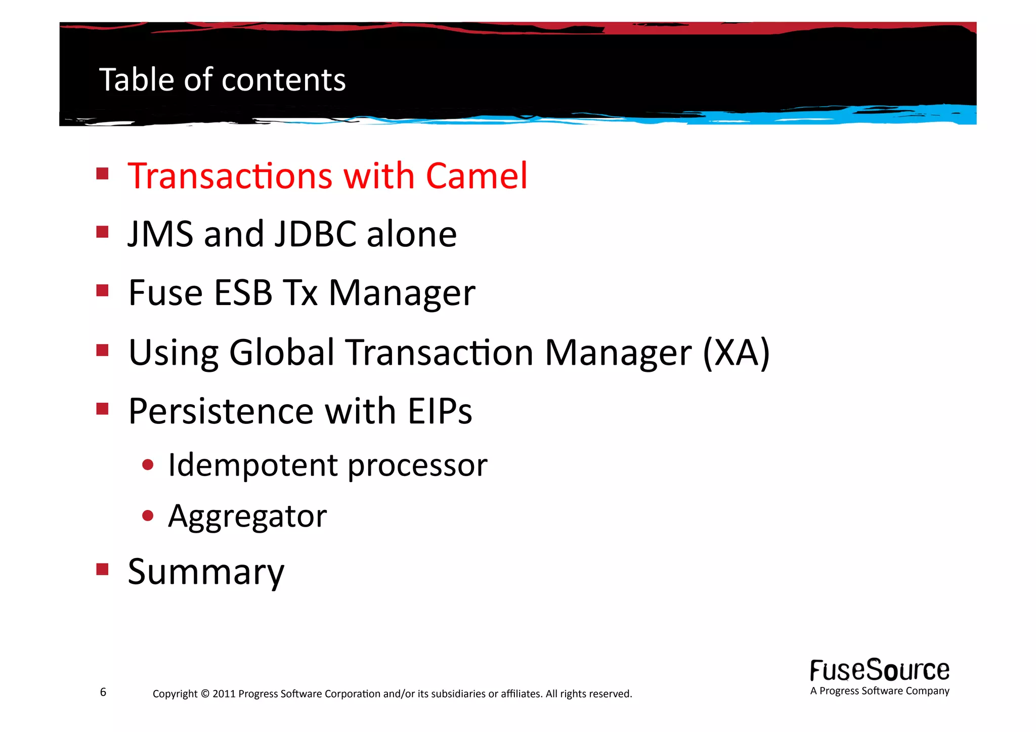 Table	
  of	
  contents	
  

  Transac6ons	
  with	
  Camel	
  
  JMS	
  and	
  JDBC	
  alone	
  
  Fuse	
  ESB	
  Tx	
  Manager	
  
  Using	
  Global	
  Transac6on	
  Manager	
  (XA)	
  
  Persistence	
  with	
  EIPs	
  
        • Idempotent	
  processor	
  
        • Aggregator	
  
  Summary	
  

6	
      Copyright	
  ©	
  2011	
  Progress	
  So3ware	
  Corpora6on	
  and/or	
  its	
  subsidiaries	
  or	
  aﬃliates.	
  All	
  rights	
  reserved.	
  	
     A	
  Progress	
  So3ware	
  Company	
  
 