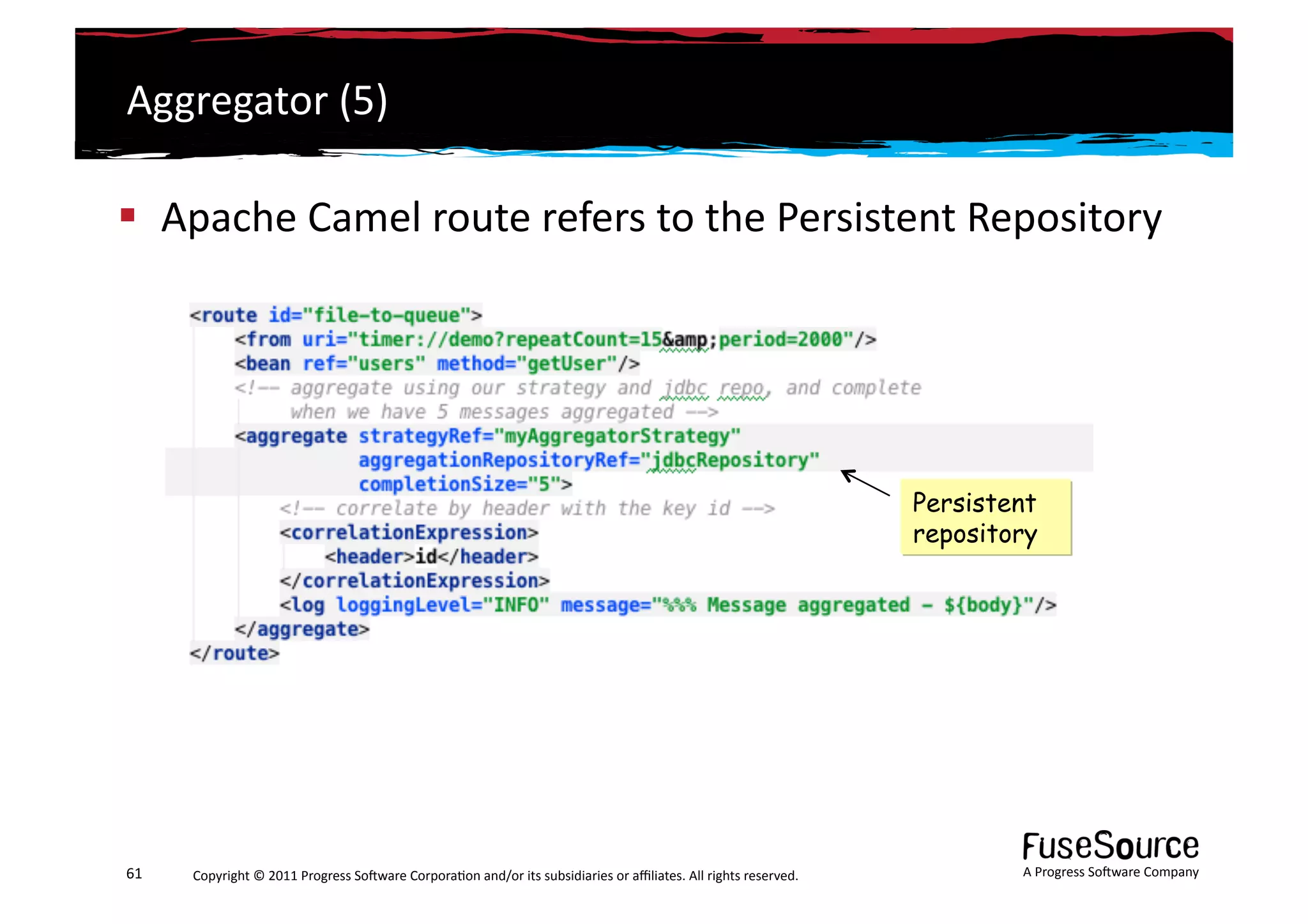 Aggregator	
  (5)	
  

  Apache	
  Camel	
  route	
  refers	
  to	
  the	
  Persistent	
  Repository	
  




                                                                                                                                                                 Persistent
                                                                                                                                                                 repository




61	
     Copyright	
  ©	
  2011	
  Progress	
  So3ware	
  Corpora6on	
  and/or	
  its	
  subsidiaries	
  or	
  aﬃliates.	
  All	
  rights	
  reserved.	
  	
             A	
  Progress	
  So3ware	
  Company	
  
 