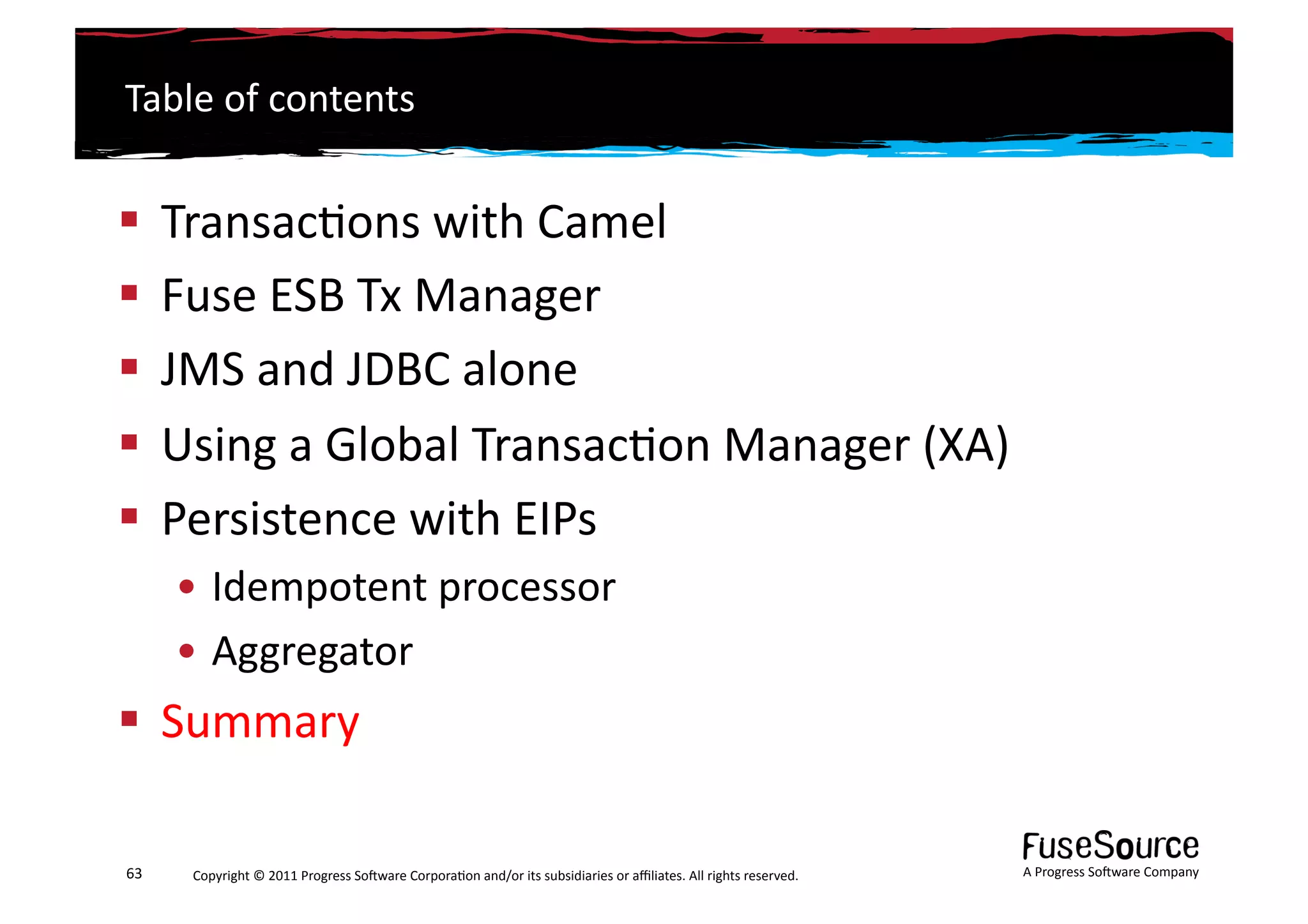Table	
  of	
  contents	
  


  Transac6ons	
  with	
  Camel	
  
  Fuse	
  ESB	
  Tx	
  Manager	
  
  JMS	
  and	
  JDBC	
  alone	
  
  Using	
  a	
  Global	
  Transac6on	
  Manager	
  (XA)	
  
  Persistence	
  with	
  EIPs	
  
         • Idempotent	
  processor	
  
         • Aggregator	
  
  Summary	
  

63	
      Copyright	
  ©	
  2011	
  Progress	
  So3ware	
  Corpora6on	
  and/or	
  its	
  subsidiaries	
  or	
  aﬃliates.	
  All	
  rights	
  reserved.	
  	
     A	
  Progress	
  So3ware	
  Company	
  
 