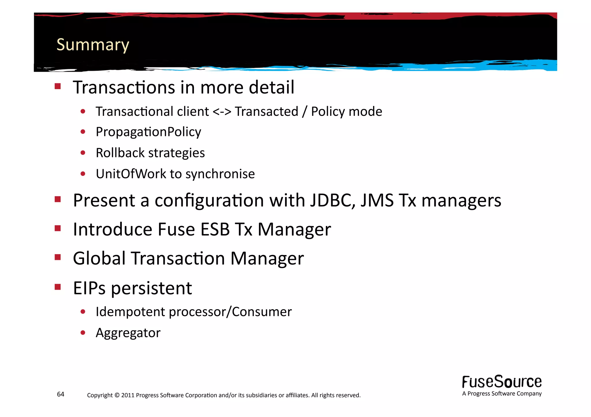 Summary	
  

  Transac6ons	
  in	
  more	
  detail	
  
         •    Transac6onal	
  client	
  <-­‐>	
  Transacted	
  /	
  Policy	
  mode	
  
         •    Propaga6onPolicy	
  
         •    Rollback	
  strategies	
  
         •    UnitOfWork	
  to	
  synchronise	
  
  Present	
  a	
  conﬁgura6on	
  with	
  JDBC,	
  JMS	
  Tx	
  managers	
  
  Introduce	
  Fuse	
  ESB	
  Tx	
  Manager	
  
  Global	
  Transac6on	
  Manager	
  
  EIPs	
  persistent	
  
         •  Idempotent	
  processor/Consumer	
  
         •  Aggregator	
  



64	
      Copyright	
  ©	
  2011	
  Progress	
  So3ware	
  Corpora6on	
  and/or	
  its	
  subsidiaries	
  or	
  aﬃliates.	
  All	
  rights	
  reserved.	
  	
     A	
  Progress	
  So3ware	
  Company	
  
 