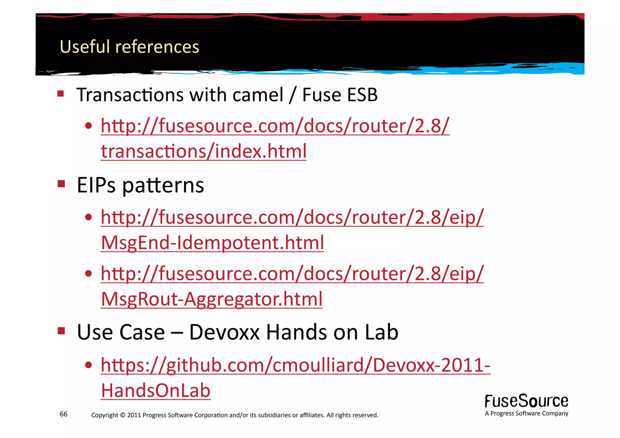 Useful	
  references	
  

  Transac6ons	
  with	
  camel	
  /	
  Fuse	
  ESB	
  
    • hLp://fusesource.com/docs/router/2.8/
      transac6ons/index.html	
  
  EIPs	
  paLerns	
  
         • hLp://fusesource.com/docs/router/2.8/eip/
           MsgEnd-­‐Idempotent.html	
  	
  
         • hLp://fusesource.com/docs/router/2.8/eip/
           MsgRout-­‐Aggregator.html	
  
  Use	
  Case	
  –	
  Devoxx	
  Hands	
  on	
  Lab	
  
         • hLps://github.com/cmoulliard/Devoxx-­‐2011-­‐
           HandsOnLab	
  
66	
     Copyright	
  ©	
  2011	
  Progress	
  So3ware	
  Corpora6on	
  and/or	
  its	
  subsidiaries	
  or	
  aﬃliates.	
  All	
  rights	
  reserved.	
  	
     A	
  Progress	
  So3ware	
  Company	
  
 