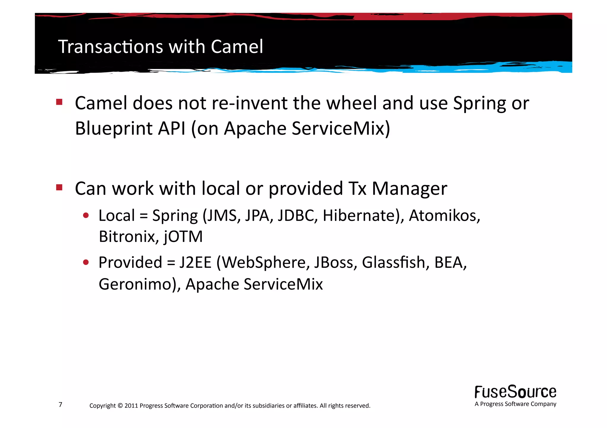 Transac6ons	
  with	
  Camel	
  

  Camel	
  does	
  not	
  re-­‐invent	
  the	
  wheel	
  and	
  use	
  Spring	
  or	
  
   Blueprint	
  API	
  (on	
  Apache	
  ServiceMix)	
  

  Can	
  work	
  with	
  local	
  or	
  provided	
  Tx	
  Manager	
  
        •  Local	
  =	
  Spring	
  (JMS,	
  JPA,	
  JDBC,	
  Hibernate),	
  Atomikos,	
  
           Bitronix,	
  jOTM	
  
        •  Provided	
  =	
  J2EE	
  (WebSphere,	
  JBoss,	
  Glassﬁsh,	
  BEA,	
  
           Geronimo),	
  Apache	
  ServiceMix	
  	
  




7	
      Copyright	
  ©	
  2011	
  Progress	
  So3ware	
  Corpora6on	
  and/or	
  its	
  subsidiaries	
  or	
  aﬃliates.	
  All	
  rights	
  reserved.	
  	
     A	
  Progress	
  So3ware	
  Company	
  
 