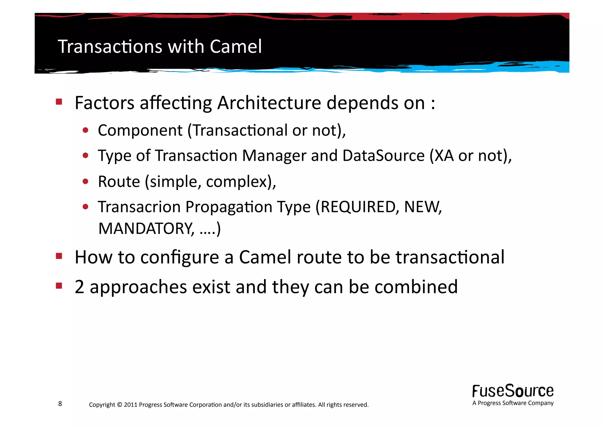 Transac6ons	
  with	
  Camel	
  

  Factors	
  aﬀec6ng	
  Architecture	
  depends	
  on	
  :	
  
        •  Component	
  (Transac6onal	
  or	
  not),	
  	
  
        •  Type	
  of	
  Transac6on	
  Manager	
  and	
  DataSource	
  (XA	
  or	
  not),	
  	
  
        •  Route	
  (simple,	
  complex),	
  
        •  Transacrion	
  Propaga6on	
  Type	
  (REQUIRED,	
  NEW,	
  
           MANDATORY,	
  ….)	
  
  How	
  to	
  conﬁgure	
  a	
  Camel	
  route	
  to	
  be	
  transac6onal	
  
  2	
  approaches	
  exist	
  and	
  they	
  can	
  be	
  combined	
  




8	
      Copyright	
  ©	
  2011	
  Progress	
  So3ware	
  Corpora6on	
  and/or	
  its	
  subsidiaries	
  or	
  aﬃliates.	
  All	
  rights	
  reserved.	
  	
     A	
  Progress	
  So3ware	
  Company	
  
 