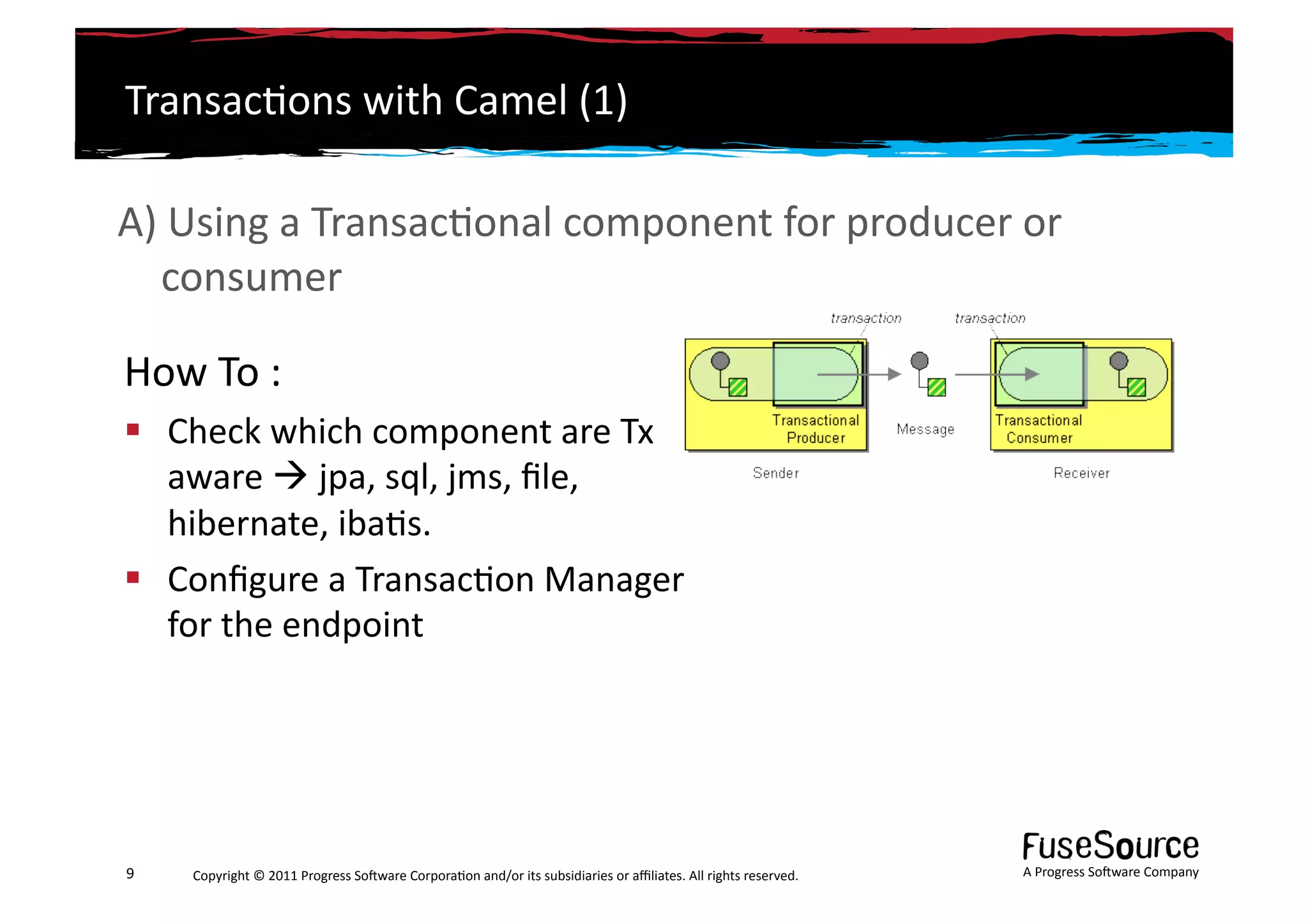 Transac6ons	
  with	
  Camel	
  (1)	
  

A)	
  Using	
  a	
  Transac6onal	
  component	
  for	
  producer	
  or	
  
   consumer	
  

How	
  To	
  :	
  
  Check	
  which	
  component	
  are	
  Tx	
  
   aware	
  	
  jpa,	
  sql,	
  jms,	
  ﬁle,	
  
   hibernate,	
  iba6s.	
  
  Conﬁgure	
  a	
  Transac6on	
  Manager	
  
   for	
  the	
  endpoint	
  




9	
     Copyright	
  ©	
  2011	
  Progress	
  So3ware	
  Corpora6on	
  and/or	
  its	
  subsidiaries	
  or	
  aﬃliates.	
  All	
  rights	
  reserved.	
  	
     A	
  Progress	
  So3ware	
  Company	
  
 