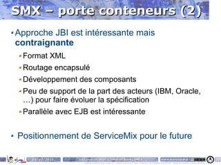 SMX – porte conteneurs (2)
Approche JBI est intéressante mais
contraignante
 Format XML
 Routage encapsulé
 Développement des composants
 Peu de support de la part des acteurs (IBM, Oracle,
 …) pour faire évoluer la spécification
 Parallèle avec EJB est intéressante


Positionnement de ServiceMix pour le future

    10/05/2011   Intégration avec Camel et ServiceMix                                                                    www.parisjug.org                                              10
                    Copyright © 2008 ParisJug. Licence CC – Creative Commons 2.0 France – Paternité – Pas d'Utilisation Commerciale – Partage des Conditions Initiales à l'Identique
 