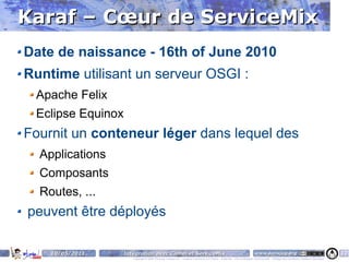Karaf – Cœur de ServiceMix
Date de naissance - 16th of June 2010
Runtime utilisant un serveur OSGI :
 Apache Felix
 Eclipse Equinox
Fournit un conteneur léger dans lequel des
  Applications
  Composants
  Routes, ...
peuvent être déployés

    10/05/2011   Intégration avec Camel et ServiceMix                                                                    www.parisjug.org                                              13
                    Copyright © 2008 ParisJug. Licence CC – Creative Commons 2.0 France – Paternité – Pas d'Utilisation Commerciale – Partage des Conditions Initiales à l'Identique
 