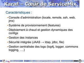 Karaf – Cœur de ServiceMix
Caractéristiques :
  Console d'administration (locale, remote, ssh, web,
  jmx)
  Systéme de provisionnement (features)
  Déploiement à chaud et gestion dynamiques des
  configs
  Gestion des instances
  Sécurité intégrée (JAAS → ldap, jdbc, file)
  Gestion centralisée des logs (log4j, logger, commons
  logging, ….)


    10/05/2011    Intégration avec Camel et ServiceMix                                                                    www.parisjug.org                                              15
                     Copyright © 2008 ParisJug. Licence CC – Creative Commons 2.0 France – Paternité – Pas d'Utilisation Commerciale – Partage des Conditions Initiales à l'Identique
 