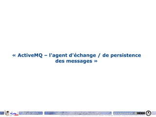 « ActiveMQ – l'agent d'échange / de persistence
                des messages »




   10/05/2011   Intégration avec Camel et ServiceMix                                                                    www.parisjug.org                                              17
                   Copyright © 2008 ParisJug. Licence CC – Creative Commons 2.0 France – Paternité – Pas d'Utilisation Commerciale – Partage des Conditions Initiales à l'Identique
 
