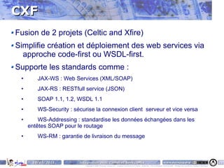CXF
Fusion de 2 projets (Celtic and Xfire)
Simplifie création et déploiement des web services via
  approche code-first ou WSDL-first.
Supporte les standards comme :
 •      JAX-WS : Web Services (XML/SOAP)
 •      JAX-RS : RESTfull service (JSON)
 •      SOAP 1.1, 1.2, WSDL 1.1
 •      WS-Security : sécurise la connexion client serveur et vice versa
 •       WS-Addressing : standardise les données échangées dans les
     entêtes SOAP pour le routage
 •      WS-RM : garantie de livraison du message



      10/05/2011        Intégration avec Camel et ServiceMix                                                                    www.parisjug.org                                              20
                           Copyright © 2008 ParisJug. Licence CC – Creative Commons 2.0 France – Paternité – Pas d'Utilisation Commerciale – Partage des Conditions Initiales à l'Identique
 