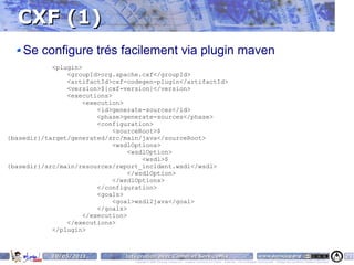 CXF (1)
    Se configure trés facilement via plugin maven
            <plugin>
                <groupId>org.apache.cxf</groupId>
                <artifactId>cxf-codegen-plugin</artifactId>
                <version>${cxf-version}</version>
                <executions>
                     <execution>
                         <id>generate-sources</id>
                         <phase>generate-sources</phase>
                         <configuration>
                             <sourceRoot>$
{basedir}/target/generated/src/main/java</sourceRoot>
                             <wsdlOptions>
                                  <wsdlOption>
                                      <wsdl>$
{basedir}/src/main/resources/report_incident.wsdl</wsdl>
                                  </wsdlOption>
                             </wsdlOptions>
                         </configuration>
                         <goals>
                             <goal>wsdl2java</goal>
                         </goals>
                     </execution>
                </executions>
            </plugin>



           10/05/2011          Intégration avec Camel et ServiceMix                                                                    www.parisjug.org                                              21
                                  Copyright © 2008 ParisJug. Licence CC – Creative Commons 2.0 France – Paternité – Pas d'Utilisation Commerciale – Partage des Conditions Initiales à l'Identique
 