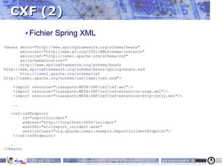 CXF (2)
           Fichier Spring XML
<beans xmlns="http://www.springframework.org/schema/beans"
       xmlns:xsi="http://www.w3.org/2001/XMLSchema-instance"
       xmlns:cxf="http://camel.apache.org/schema/cxf"
       xsi:schemaLocation="
       http://www.springframework.org/schema/beans
http://www.springframework.org/schema/beans/spring-beans.xsd
       http://camel.apache.org/schema/cxf
http://camel.apache.org/schema/cxf/camel-cxf.xsd">

    <import resource="classpath:META-INF/cxf/cxf.xml"/>
    <import resource="classpath:META-INF/cxf/cxf-extension-soap.xml"/>
    <import resource="classpath:META-INF/cxf/cxf-extension-http-jetty.xml"/>

    ….

   <cxf:cxfEndpoint
        id="reportIncident"
        address="http://localhost:9080/incident"
        wsdlURL="etc/report_incident.wsdl"
        serviceClass="org.apache.camel.example.ReportIncidentEndpoint">
    </cxf:cxfEndpoint>

   …
</beans>


            10/05/2011         Intégration avec Camel et ServiceMix                                                                    www.parisjug.org                                              22
                                  Copyright © 2008 ParisJug. Licence CC – Creative Commons 2.0 France – Paternité – Pas d'Utilisation Commerciale – Partage des Conditions Initiales à l'Identique
 