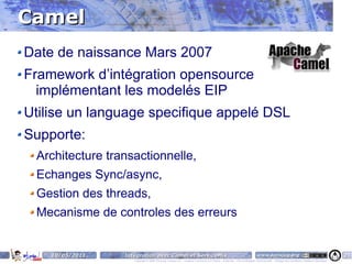 Camel
Date de naissance Mars 2007
Framework d’intégration opensource
  implémentant les modelés EIP
Utilise un language specifique appelé DSL
Supporte:
 Architecture transactionnelle,
 Echanges Sync/async,
 Gestion des threads,
 Mecanisme de controles des erreurs


    10/05/2011   Intégration avec Camel et ServiceMix                                                                    www.parisjug.org                                              24
                    Copyright © 2008 ParisJug. Licence CC – Creative Commons 2.0 France – Paternité – Pas d'Utilisation Commerciale – Partage des Conditions Initiales à l'Identique
 