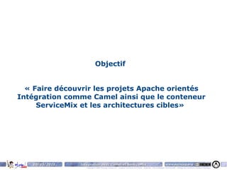 Objectif


  « Faire découvrir les projets Apache orientés
Intégration comme Camel ainsi que le conteneur
     ServiceMix et les architectures cibles»




   10/05/2011   Intégration avec Camel et ServiceMix                                                                    www.parisjug.org                                              3
                   Copyright © 2008 ParisJug. Licence CC – Creative Commons 2.0 France – Paternité – Pas d'Utilisation Commerciale – Partage des Conditions Initiales à l'Identique
 