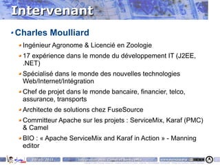 Intervenant
Charles Moulliard
 Ingénieur Agronome & Licencié en Zoologie
 17 expérience dans le monde du développement IT (J2EE,
 .NET)
 Spécialisé dans le monde des nouvelles technologies
 Web/Internet/Intégration
 Chef de projet dans le monde bancaire, financier, telco,
 assurance, transports
 Architecte de solutions chez FuseSource
 Committeur Apache sur les projets : ServiceMix, Karaf (PMC)
 & Camel
 BIO : « Apache ServiceMix and Karaf in Action » - Manning
 editor
    10/05/2011      Intégration avec Camel et ServiceMix                                                                    www.parisjug.org                                              4
                       Copyright © 2008 ParisJug. Licence CC – Creative Commons 2.0 France – Paternité – Pas d'Utilisation Commerciale – Partage des Conditions Initiales à l'Identique
 