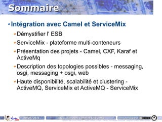 Sommaire
Intégration avec Camel et ServiceMix
 Démystifier l' ESB
 ServiceMix - plateforme multi-conteneurs
 Présentation des projets - Camel, CXF, Karaf et
 ActiveMq
 Description des topologies possibles - messaging,
 osgi, messaging + osgi, web
 Haute disponibilité, scalabilité et clustering -
 ActiveMQ, ServiceMix et ActiveMQ - ServiceMix




   10/05/2011    Intégration avec Camel et ServiceMix                                                                    www.parisjug.org                                              5
                    Copyright © 2008 ParisJug. Licence CC – Creative Commons 2.0 France – Paternité – Pas d'Utilisation Commerciale – Partage des Conditions Initiales à l'Identique
 