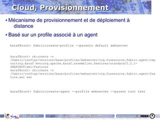 Cloud, Provisionnement
Mécanisme de provisionnement et de déploiement à
 distance
Basé sur un profile associé à un agent
karaf@root> fabric:create-profile --parents default webserver


karaf@root> zk:create -r
/fabric/configs/versions/base/profiles/webserver/org.fusesource.fabric.agent/rep
ository.karaf mvn:org.apache.karaf.assemblies.features/standard/2.2.1-
SNAPSHOT/xml/features
karaf@root> zk:create -r
/fabric/configs/versions/base/profiles/webserver/org.fusesource.fabric.agent/fea
ture.war war



karaf@root> fabric:create-agent --profile webserver --parent root test




       10/05/2011        Intégration avec Camel et ServiceMix                                                                    www.parisjug.org                                              51
                            Copyright © 2008 ParisJug. Licence CC – Creative Commons 2.0 France – Paternité – Pas d'Utilisation Commerciale – Partage des Conditions Initiales à l'Identique
 