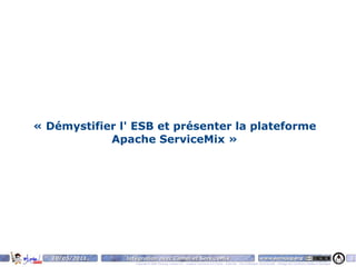 « Démystifier l' ESB et présenter la plateforme
            Apache ServiceMix »




   10/05/2011   Intégration avec Camel et ServiceMix                                                                    www.parisjug.org                                              6
                   Copyright © 2008 ParisJug. Licence CC – Creative Commons 2.0 France – Paternité – Pas d'Utilisation Commerciale – Partage des Conditions Initiales à l'Identique
 