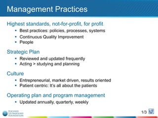 Management Practices
Highest standards, not-for-profit, for profit
 Best practices: policies, processes, systems
 Continuous Quality Improvement
 People

Strategic Plan
 Reviewed and updated frequently
 Acting > studying and planning

Culture
 Entrepreneurial, market driven, results oriented
 Patient centric: It‟s all about the patients

Operating plan and program management
 Updated annually, quarterly, weekly
1/3

122

 