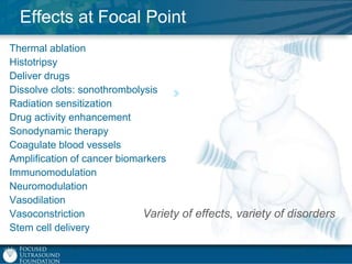 Effects at Focal Point
Thermal ablation
Histotripsy
Deliver drugs
Dissolve clots: sonothrombolysis
Radiation sensitization
Drug activity enhancement
Sonodynamic therapy
Coagulate blood vessels
Amplification of cancer biomarkers
Immunomodulation
Neuromodulation
Vasodilation
Vasoconstriction
Variety of effects, variety of disorders
Stem cell delivery

 