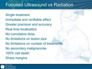 Focused Ultrasound vs Radiation
Single treatment
Immediate and verifiable effect
Greater precision and accuracy
Real time localization
No cumulative dose
No limitations on lesion size
No limitations on number of treatments
No secondary malignancies
100% cell death
Sharp margins

 