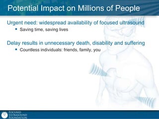 Potential Impact on Millions of People
Urgent need: widespread availability of focused ultrasound
 Saving time, saving lives
Delay results in unnecessary death, disability and suffering
 Countless individuals: friends, family, you

 