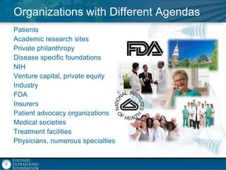 Organizations with Different Agendas
Patients
Academic research sites
Private philanthropy
Disease specific foundations
NIH
Venture capital, private equity
Industry
FDA
Insurers
Patient advocacy organizations
Medical societies
Treatment facilities
Physicians, numerous specialties

 