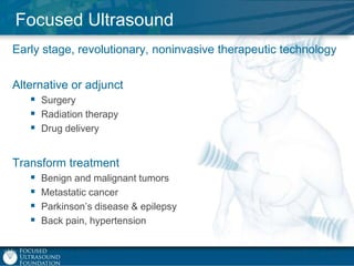 Focused Ultrasound
Early stage, revolutionary, noninvasive therapeutic technology
Alternative or adjunct
 Surgery
 Radiation therapy
 Drug delivery
Transform treatment
 Benign and malignant tumors
 Metastatic cancer
 Parkinson‟s disease & epilepsy
 Back pain, hypertension

 