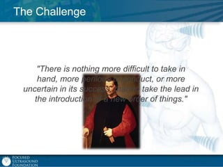 The Challenge

"There is nothing more difficult to take in
hand, more perilous to conduct, or more
uncertain in its success, than to take the lead in
the introduction of a new order of things."

 