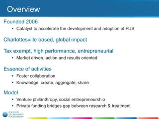 Overview
Founded 2006
 Catalyst to accelerate the development and adoption of FUS

Charlottesville based, global impact

Tax exempt, high performance, entrepreneurial
 Market driven, action and results oriented

Essence of activities
 Foster collaboration
 Knowledge: create, aggregate, share

Model
 Venture philanthropy, social entrepreneurship
 Private funding bridges gap between research & treatment

 