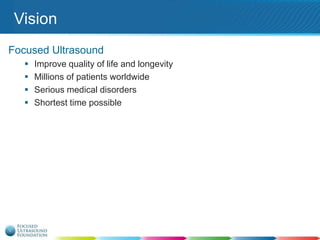 Vision
Focused Ultrasound





Improve quality of life and longevity
Millions of patients worldwide
Serious medical disorders
Shortest time possible

 