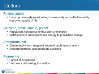Culture
Patient centric
 Uncompromisingly, passionately, obsessively committed to rapidly
improving quality of life

Catalytic, small, nimble, potent
 Reputation, contagious enthusiasm and energy
 Instill in others enthusiasm and energy to precipitate change

Entrepreneurial
 Create reality from imagined future through human action
 Accomplishments exceed assets available

Pioneering
 Pursuit of excellence
 Hard work, risk taking, innovation

 