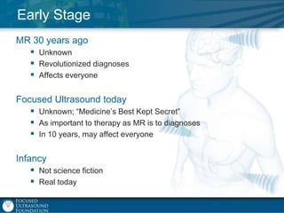 Early Stage
MR 30 years ago
 Unknown
 Revolutionized diagnoses
 Affects everyone
Focused Ultrasound today
 Unknown; “Medicine‟s Best Kept Secret”
 As important to therapy as MR is to diagnoses
 In 10 years, may affect everyone
Infancy
 Not science fiction
 Real today

 