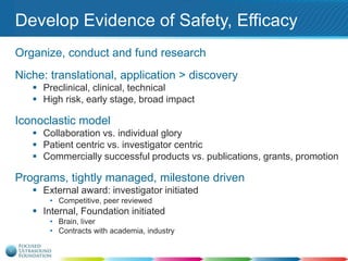 Develop Evidence of Safety, Efficacy
Organize, conduct and fund research
Niche: translational, application > discovery
 Preclinical, clinical, technical
 High risk, early stage, broad impact

Iconoclastic model
 Collaboration vs. individual glory
 Patient centric vs. investigator centric
 Commercially successful products vs. publications, grants, promotion

Programs, tightly managed, milestone driven
 External award: investigator initiated
• Competitive, peer reviewed

 Internal, Foundation initiated
• Brain, liver
• Contracts with academia, industry

 