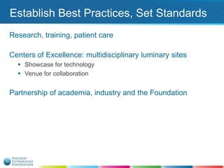 Establish Best Practices, Set Standards
Research, training, patient care
Centers of Excellence: multidisciplinary luminary sites
 Showcase for technology
 Venue for collaboration

Partnership of academia, industry and the Foundation

 